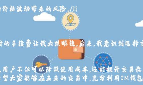   
xIM钱包收费标准详解：如何降低使用成本，提升交易收益/x  

关键词  
IM钱包, 收费标准, 交易费用, 钱包使用成本, 交易收益/guanjianci  

IM钱包简介  
IM钱包是一款越来越受欢迎的数字货币钱包，允许用户存储、管理和交易多种加密货币。随着区块链技术的发展，用户对数字资产的安全性和便利性需求逐渐增加，因此IM钱包的使用频率也日益上升。那它的收费标准究竟是怎样的呢？通过深入了解这一点，用户们能够更好地规划自己的投资和交易策略，最大化使用价值。  

IM钱包的基本收费结构  
在了解IM钱包的收费标准前，我们首先需要明确IM钱包是在什么样的背景下出现的。IM钱包为用户提供了方便的区块链资产管理功能，但这并非无偿提供的服务。一般而言，IM钱包的收费主要体现在以下几个方面：  
ul  
    listrong交易手续费：/strong在进行加密货币交易时，IM钱包会收取一定的手续费。该费用一般基于所交易资产的金额按一定比例收取，具体费率可能因市场波动而有所不同。/li  
    listrong提现费用：/strong从IM钱包提取资金到银行或其他钱包时，通常也会涉及提现费用。不同的提现渠道和金额，费用也有所差异。/li  
    listrong兑换服务费用：/strong如果用户在IM钱包内进行代币兑换或资产换算，IM钱包可能会收取一定的兑换服务费用。/li   
/ul  

影响IM钱包收费的因素  
不同的使用场景下，IM钱包的收费可能会有所不同。影响收费的重要因素包括但不限于：  
ul  
    listrong交易额：/strong通常情况下，交易金额越大，交易手续费的比例可能会更低。许多钱包平台为了吸引大额交易，往往会提供较为合理的费用结构，这对于大用户而言相对划算。/li  
    listrong市场行情：/strong在市场波动较大的时候，IM钱包的交易费用可能会随之调整。例如，某些时间段，手续费可能会上升，以应对网络的拥挤程度。/li  
    listrong使用频率：/strong很多钱包平台会为常用用户提供优惠政策，例如在用户达到一定交易次数或金额后，下调相关费用，这在一定程度上也减少了用户的交易成本。/li  
/ul  

如何降低IM钱包的使用成本  
为了更好地提升使用IM钱包的价值，用户需要有意识地去降低使用过程中的费用。以下是一些具体的建议：  
ol  
    listrong选择合适的交易时间：/strong避开市场交易高峰期，选择在网络较为畅通的时候进行交易，可以有效降低手续费。/li  
    listrong使用优惠活动：/strongIM钱包会不定期推出一些优惠活动，用户可以通过关注官方网站或社交媒体，获取最新的折扣信息。/li  
    listrong合理规划交易金额：/strong如果交易金额较大，可以考虑分批次进行交易。这种做法不仅可以帮助减小单次交易的手续费，还能在一定程度上降低市场价格波动带来的风险。/li  
/ol  

案例分享：我的IM钱包使用经验  
作为一个使用IM钱包已有一段时间的用户，我在使用过程中积累了一些经验。初次使用IM钱包时，我并没有太关注手续费的问题，结果在一次较大金额的交易中，支付的手续费让我大跌眼镜。后来，我意识到选择交易的时间和平时关注相关活动，这两点其实大大影响了我使用IM钱包的整体成本。通过分析我的交易记录，我发现，有时我的手续费竟然占到了交易额的5%之多！  

总结与展望  
总体来看，IM钱包的收费标准包括交易手续费、提现费用和兑换服务费用等多个方面，而减少这些费用的重点在于合理规划和对市场信息的敏锐把握。通过这些策略，用户不但可以降低使用成本，还能提升交易收益。  
作为一个用户，我深切体会到数字货币市场变幻莫测，抓住机会、合理规避风险尤为重要。希望我的分享能给您在使用IM钱包的过程中提供一些有用的借鉴，同时也希望大家能够在未来的交易中，充分利用IM钱包这一工具，取得理想的投资回报。